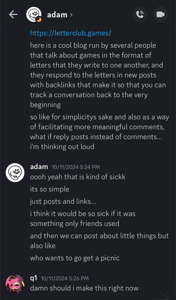 Screenshot of a DM. I'm messaging my friend Adam. I link the website 'letterclub.games' and say, 'here is a cool blog run by several people that talk about games in the format of letters that they write to one another, and they respond to the letters in new posts with backlinks that make it so that you can track a conversation back to the very beginning. so like for simplicitys sake and also as a way of facilitating more meaningful comments, what if reply posts instead of comments... i'm thinking out loud.' Adam replies, 'i think it would be so sick if it was something only friends used. and then we can post about little things but also like: who wants to go get a picnic?' I respond, 'damn should i make this right now?'