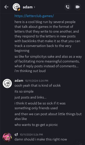 Screenshot of a DM. I'm messaging my friend Adam. I link the website 'letterclub.games' and say, 'here is a cool blog run by several people that talk about games in the format of letters that they write to one another, and they respond to the letters in new posts with backlinks that make it so that you can track a conversation back to the very beginning. so like for simplicitys sake and also as a way of facilitating more meaningful comments, what if reply posts instead of comments... i'm thinking out loud.' Adam replies, 'i think it would be so sick if it was something only friends used. and then we can post about little things but also like: who wants to go get a picnic?' I respond, 'damn should i make this right now?'